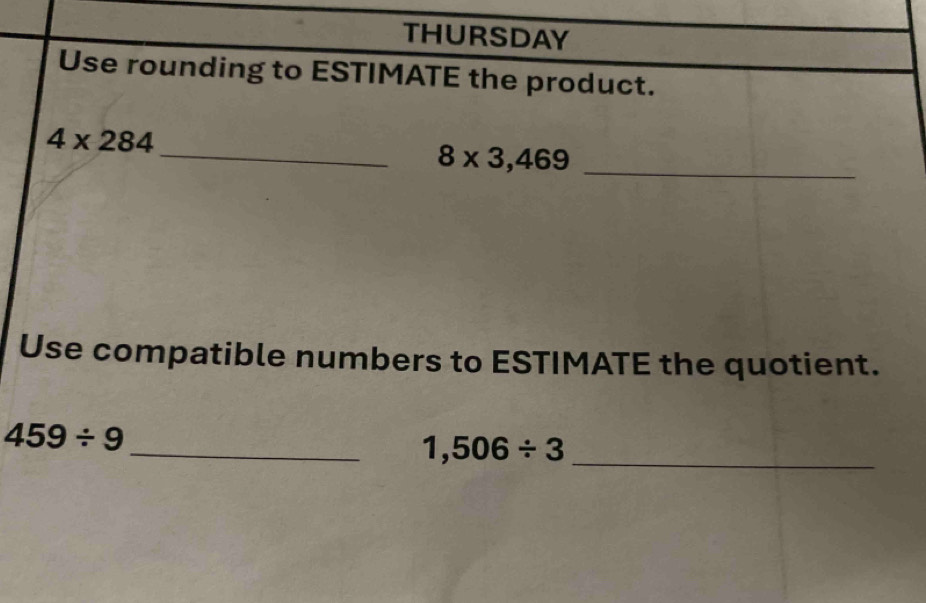 THURSDAY 
Use rounding to ESTIMATE the product.
4* 284
_ 
_ 8* 3,469
Use compatible numbers to ESTIMATE the quotient.
459/ 9 _
1,506/ 3 _