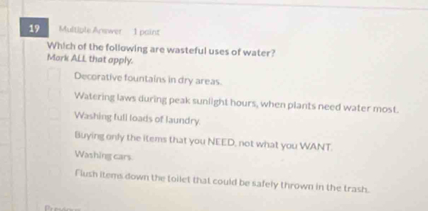 Multiple Answer 1 paint
Which of the following are wasteful uses of water?
Mork ALL that apply.
Decorative fountains in dry areas.
Watering laws during peak sunlight hours, when plants need water most.
Washing full loads of laundry
Buying only the items that you NEED, not what you WANT.
Washing cars
Flush items down the toilet that could be safely thrown in the trash.