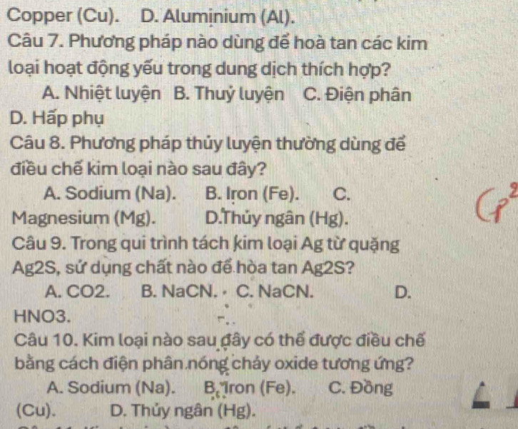 Copper (Cu). D. Aluminium (Al).
Câu 7. Phương pháp nào dùng để hoà tan các kim
loại hoạt động yếu trong dung dịch thích hợp?
A. Nhiệt luyện B. Thuỷ luyện C. Điện phân
D. Hấp phụ
Câu 8. Phương pháp thủy luyện thường dùng để
điều chế kim loại nào sau đây?
A. Sodium (Na). B. Iron (Fe). C.
Magnesium (Mg). D.Thủy ngân (Hg).
Câu 9. Trong qui trình tách kim loại Ag từ quặng
Ag2S, sứ dụng chất nào để hòa tan Ag2S?
A. CO2. B. NaCN. ⋅ C. NaCN. D.
HNO3.
Câu 10. Kim loại nào sau đây có thể được điều chế
bằng cách điện phân nóng chảy oxide tương ứng?
A. Sodium (Na). □ i Iron (Fe). C. Đồng
(Cu). D. Thủy ngân (Hg).