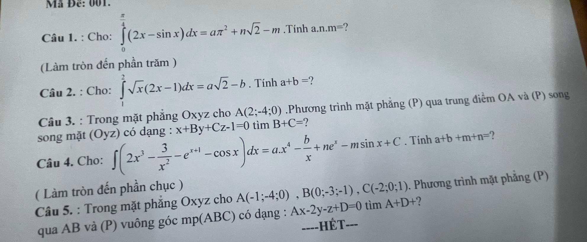 Mã Đề: 001. 
Câu 1. : Cho: ∈tlimits _0^((frac π)4)(2x-sin x)dx=aπ^2+nsqrt(2)-m.Tính a. n.m= 2 
(Làm tròn đến phần trăm ) 
Câu 2. : Cho: ∈tlimits _1^(2sqrt(x)(2x-1)dx=asqrt 2)-b. Tính a+b=
Câu 3. : Trong mặt phẳng Oxyz cho A(2;-4;0).Phương trình mặt phẳng (P) qua trung điểm OA và (P) song 
song mặt (Oyz) có dạng : x+By+Cz-1=0 tìm B+C= ? 
Câu 4. Cho: ∈t (2x^3- 3/x^2 -e^(x+1)-cos x)dx=a.x^4- b/x +ne^x-msin x+C. Tính a+b+m+n= 2 
( Làm tròn đến phần chục ) 
Câu 5. : Trong mặt phắng Oxyz cho A(-1;-4;0), B(0;-3;-1), C(-2;0;1). Phương trình mặt phẳng (P) 
qua AB và (P) vuông góc mp(ABC) có dạng : Ax-2y-z+D=0 tìm A+D+ 2
----HÉT- ---