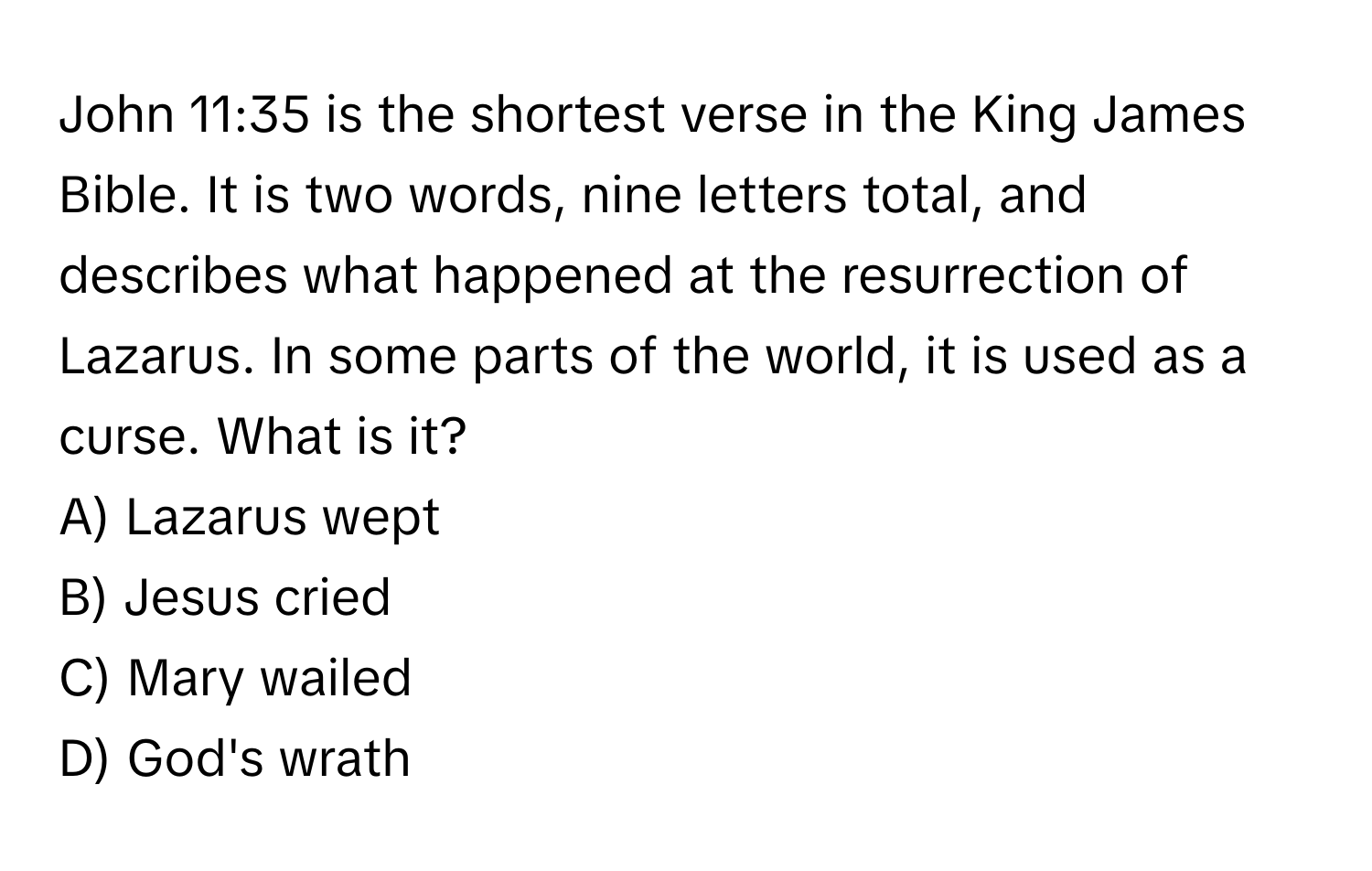 John 11:35 is the shortest verse in the King James Bible. It is two words, nine letters total, and describes what happened at the resurrection of Lazarus. In some parts of the world, it is used as a curse. What is it?

A) Lazarus wept
B) Jesus cried
C) Mary wailed
D) God's wrath