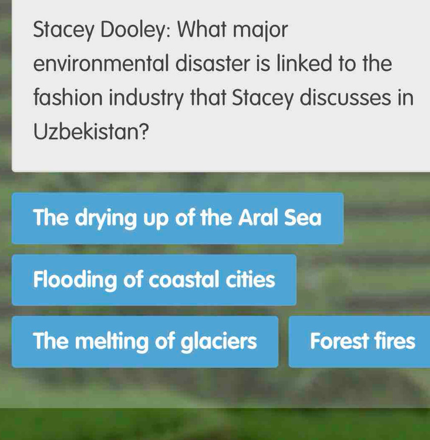 Stacey Dooley: What major
environmental disaster is linked to the
fashion industry that Stacey discusses in
Uzbekistan?
The drying up of the Aral Sea
Flooding of coastal cities
The melting of glaciers Forest fires