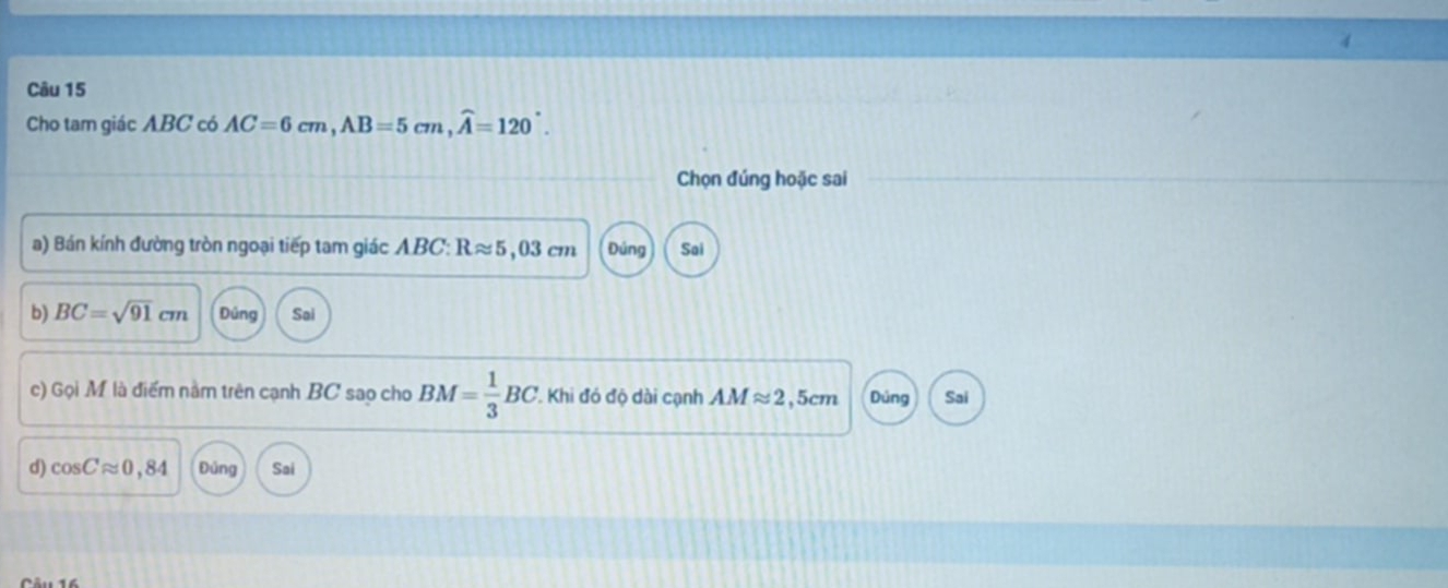 Cho tam giác ABC có AC=6cm, AB=5cm, widehat A=120°. 
Chọn đúng hoặc sai
a) Bán kính đường tròn ngoại tiếp tam giác ABC : Rapprox 5,03cm Đủng Sai
b) BC=sqrt(91)cm Đúng Sai
c) Gọi M là điểm nằm trên cạnh BC sao cho BM= 1/3 BC. Khi đó độ dài cạnh AMapprox 2,5cm Dủng Sai
d) cos Capprox 0,84 Đủng Sai