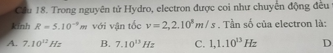 Trong nguyên tử Hydro, electron được coi như chuyển động đều
kính R=5.10^(-9)m với vận tốc v=2,2.10^8m/s. Tần số của electron là:
A. 7.10^(12)Hz B. 7.10^(13)Hz C. 1,1.10^(13)Hz D