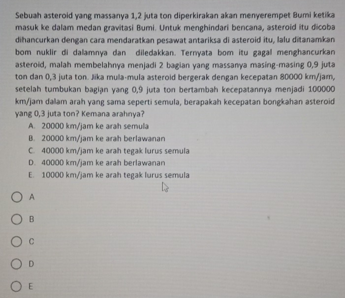 Sebuah asteroid yang massanya 1,2 juta ton diperkirakan akan menyerempet Bumi ketika
masuk ke dalam medan gravitasi Bumi. Untuk menghindari bencana, asteroid itu dicoba
dihancurkan dengan cara mendaratkan pesawat antariksa di asteroid itu, lalu ditanamkan
bom nuklir di dalamnya dan diledakkan. Ternyata bom itu gagal menghancurkan
asteroid, malah membelahnya menjadi 2 bagian yang massanya masing-masing 0,9 juta
ton dan 0,3 juta ton. Jika mula-mula asteroid bergerak dengan kecepatan 80000 km/jam,
setelah tumbukan bagian yang 0, 9 juta ton bertambah kecepatannya menjadi 100000
km/jam dalam arah yang sama seperti semula, berapakah kecepatan bongkahan asteroid
yang 0,3 juta ton? Kemana arahnya?
A. 20000 km/jam ke arah semula
B. 20000 km/jam ke arah berlawanan
C. 40000 km/jam ke arah tegak lurus semula
D. 40000 km/jam ke arah berlawanan
E. 10000 km/jam ke arah tegak lurus semula
A
B
C
D
E