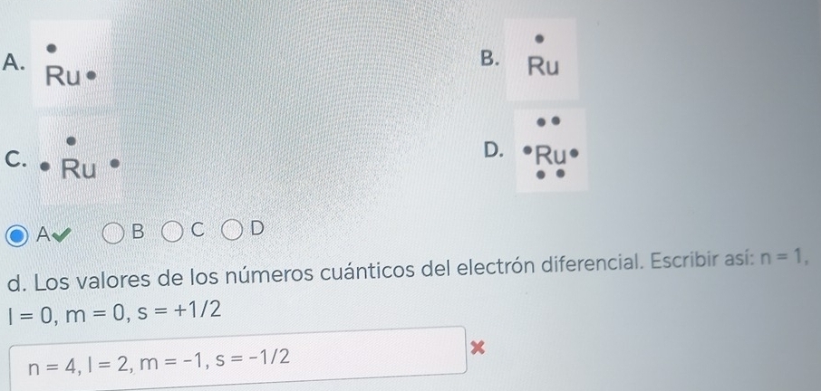 Ru 
Ru 
D. 
C. • Ru 
A B 
d. Los valores de los números cuánticos del electrón diferencial. Escribir así: n=1,
I=0, m=0, s=+1/2
n=4, l=2, m=-1, s=-1/2
x