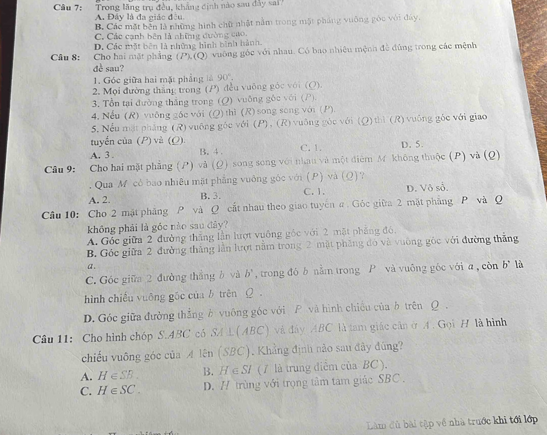 Trong lăng trụ đều, khẳng định nào sau đây sai'
A. Đáy là đa giác đều.
B. Các mặt bền là những hình chữ nhật nằm trong mặt pháng vuông góc với đáy.
C. Các cạnh bên là nhữg đường cao.
D. Các mặt bên là những hình bình hành.
Câu 8:  Cho hai mặt phẳng (P),(Q) vuông góc với nhau. Có bao nhiêu mệnh đề đúng trong các mệnh
đề sau?
1. Góc giữa hai mặt phẳng là 90°.
2. Mọi đường thắng trong (P) đều vuỡng góc với (Q).
3. Tổn tại đường thắng trong (Q) vuông góc với (P).
4. Nếu (R) vuông góc với (Q) thì (R) song song với (P).
5. Nếu mặt phẳng (R) vuông góc với (P), (R) vuông góc với (Q)thì (R) vuông góc với giao
tuyến của (P) và (Q).
A. 3 . B. 4 . C. 1. D. 5.
Câu 9: Cho hai mặt phẳng (P) và (Q) song song với nhau và một điểm Mỹ không thuộc (P) và (Q)
. Qua M có bao nhiêu mặt phẳng vuông góc với (P) và ( _  ?
C. 1.
A. 2. B. 3. D. Vô số.
Câu 10: Cho 2 mặt phăng P và Q cắt nhau theo giao tuyến a Góc giữa 2 mặt phẳng P và Q
không phải là góc nào sau đây?
A. Góc giữa 2 đường thăng lần lượt vuông góc với 2 mặt phăng đó,
B. Góc giữa 2 đường thắng lần lượt nằm trong 2 mặt phăng đó và vuông góc với đường thắng
a .
C. Góc giữa 2 đường thắng b và b^5 , trong đó b nằm trong P và vuông góc với a , còn b^, là
hình chiếu vuông gốc của b trên Q .
D. Góc giữa đường thẳng b vuông góc với P và hình chiều của b trên Q .
Câu 11: Cho hình chóp S.ABC có SA⊥(ABC) và đáy ABC là tam giác cân ở A. Gọi H là hình
chiếu vuông góc của A lên (SBC). Khẳng định nào sau đây đúng?
A. H∈ SB. B. H∈ SI (1 là trung điểm của BC ).
C. H∈ SC. D. H trùng với trọng tâm tam giác SBC .
Làm đủ bài tập về nhà trước khi tới lớp