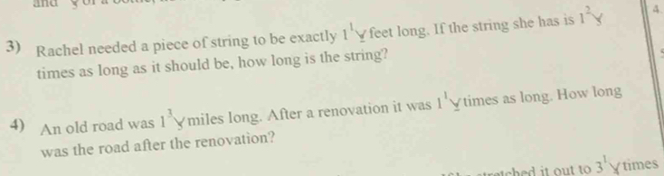 and y
3) Rachel needed a piece of string to be exactly l^1y feet long. If the string she has is 1^2y 4. 
times as long as it should be, how long is the string? 
4) An old road was 1^3y miles long. After a renovation it was 1^1 Vtimes as long. How long 
was the road after the renovation?
3^1 times