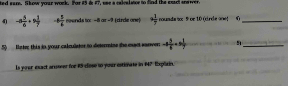 ted sum. Show your work. For #5 & #7, use a calculator to find the exact answer. 
4) -8 5/6 +9 1/7  -8 5/6  rounds to: -8 or -9 (circle one) 9 1/7 rounds to: 9 or 10 (circle one) 4)_ 
5) Enter this in your calculator to determine the exact answer: -8 5/6 +9 1/7  5)_ 
Is your exact answer for #5 close to your estimate in #4? Explain.