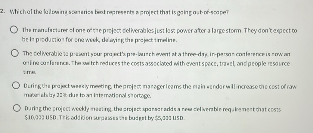 Which of the following scenarios best represents a project that is going out-of-scope?
The manufacturer of one of the project deliverables just lost power after a large storm. They don’t expect to
be in production for one week, delaying the project timeline.
The deliverable to present your project's pre-launch event at a three-day, in-person conference is now an
online conference. The switch reduces the costs associated with event space, travel, and people resource
time.
During the project weekly meeting, the project manager learns the main vendor will increase the cost of raw
materials by 20% due to an international shortage.
During the project weekly meeting, the project sponsor adds a new deliverable requirement that costs
$10,000 USD. This addition surpasses the budget by $5,000 USD.