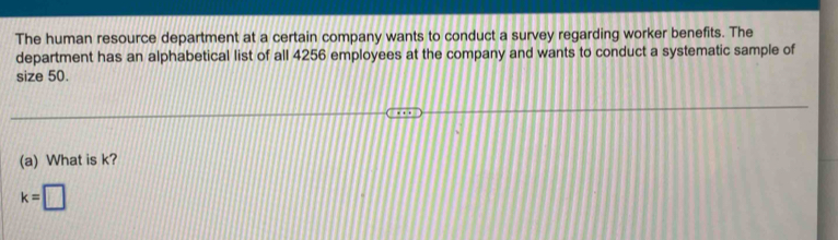 The human resource department at a certain company wants to conduct a survey regarding worker benefits. The 
department has an alphabetical list of all 4256 employees at the company and wants to conduct a systematic sample of 
size 50. 
(a) What is k?
k=□