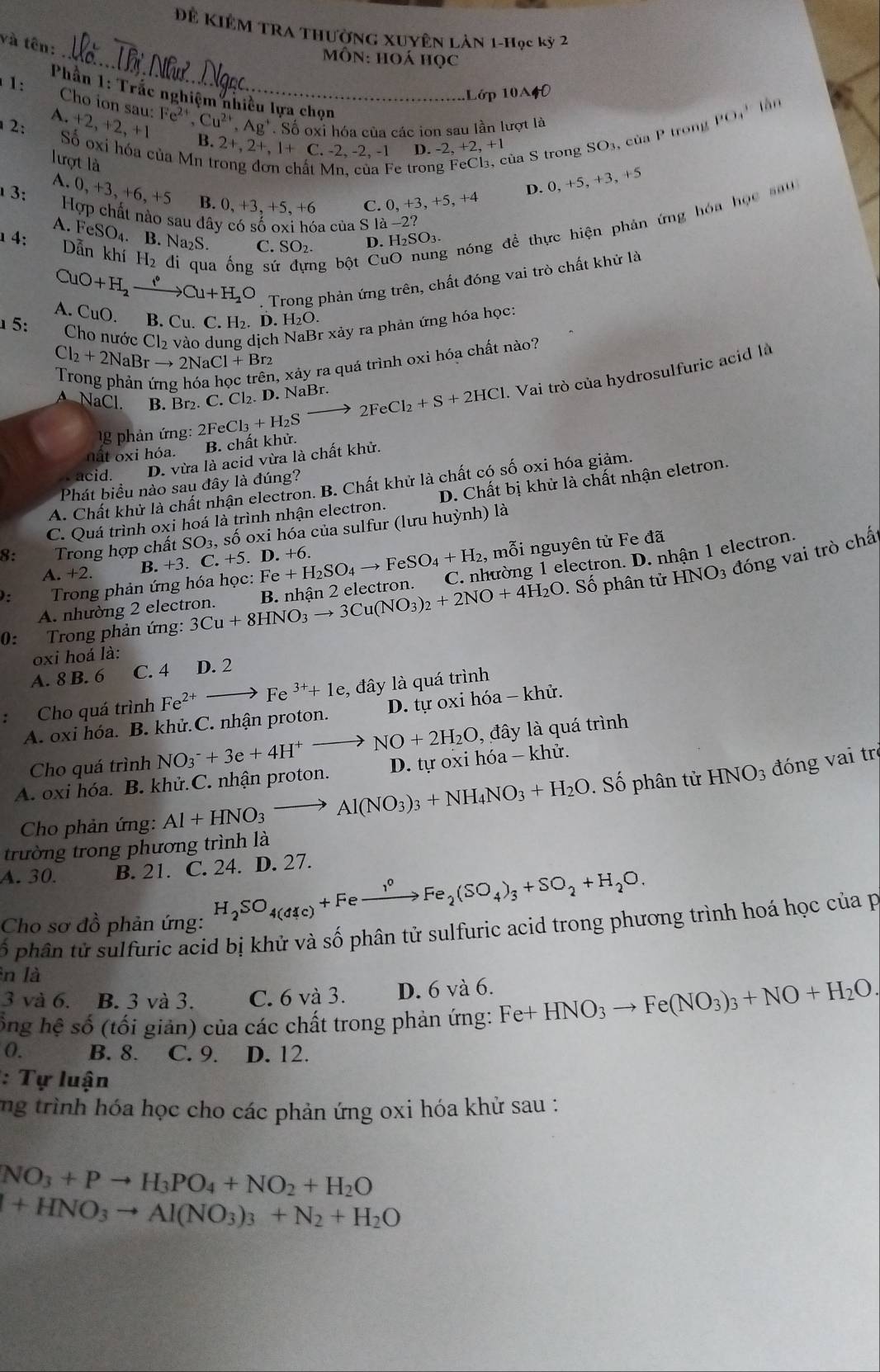 Đề Kiêm Tra thường Xuyên Lản 1-Học kỳ 2
và tên:
_ Môn: hoá học
Lớp 10A40
Phần 1: Trắc nghiệm nhiều lựa chọn
làn
1: Cho ion sau: +2,+2,+1 :Fe^(2+),Cu^(2+),Ag^+. Số oxi hóa của các ion sau lần lượt là
A.
2: Số oxi hóa của Mn t
B. 2+,2+,1+C ∴. -2, -2, -1 D. -2,+2,+1
lượt là
ủa S trong SO3, của P trong PO_4^(3
Mn, của Fe tron
A. 0, +3, +6, +5 B. 0, +3, +5, +6 C. 0,+3,+5,+4
D. 0,+5,+3,+5
3: Hợp chất nào sau dây có số oxi hóa của S là -2?
A. FeSO_4). B. Na₂S. C. SO₂. D H_2SO_3.
1 4:  Dẫn khí H₂ đi qua ống sứ đựng bột Cí
g nóng đề thực hiện phản ứng hóa học sau
CuO+H_2to to Cu+H_2O. Trong phản ứng trên, chất đóng vai trò chất khử là
A. CuO. B. Cu. C. H₂. D. H₂O.
5:
Cho nước Cl₂ vào dung dịch NaBr xảy ra phản ứng hóa học:
Cl_2+2NaBrto 2NaCl+Br_2
1, xảy ra quá trình oxi hóa chất nào?
A NaCl. B. Br₂. C. Cl₂. D. NaBr. 2FeCl_3+H_2Sto 2FeCl_2+S+2HCl. Vai trò của hydrosulfuric acid là
g phản ứng:
nất o xi hỏa. B. chất khử.
acid. D. vừa là acid vừa là chất khử.
Phát biểu nào sau đây là đúng?
A. Chất khử là chất nhận electron. B. Chất khử là chất có số oxi hóa giảm.
C. Quá trình oxi hoá là trình nhận electron. D. Chất bị khử là chất nhận eletron.
8:  Trong hợp chất : SO_3 , số oxi hóa của sulfur (lưu huỳnh) là
ố phân tử HNO_3 đóng vai trò chấ
A. +2. 3.+3. C. +5. D. +6.
):  Trong phản ứng hóa học: Fe+H_2SO_4to FeSO_4+H_2 ,, mỗi nguyên tử Fe đã
0: Trong phản ứng: 3Cu+8HNO_3to 3Cu(NO_3)_2+2NO+4H_2O B. nhận 2 electron. C. nhường 1 electron. D. nhận 1 electron
A. nhường 2 electron.
oxi hoá là:
A. 8 B. 6 C. 4 D. 2
: Cho quá trình Fe^(2+)to Fe^(3+)+1e , đây là quá trình
A. oxi hóa. B. khử.C. nhận proton.  D. tự oxi hóa - khử.
Cho quá trình NO_3^(-+3e+4H^+)to NO+2H_2O, , đây là quá trình
A. oxi hóa. B. khử.C. nhận proton.  D. tự oxi hóa - khử.
Cho phản ứng: Al+HNO_3to Al(NO_3)_3+NH_4NO_3+H_2O. Số phân tử HNO_3 đóng vai trợ
trường trong phương trình là
A.30. B. 21. C. 24. D. 27.
Cho sơ đồ phản ứng:
H_2SO_4(dic)+Feto Fe_2(SO_4)_3+SO_2+H_2O.
ố phân tử sulfuric acid bị khử và số phân tử sulfuric acid trong phương trình hoá học của p
n là
3 và 6. B. 3 và 3. C. 6 và 3. D. 6 và 6.
ổng hệ số (tối giản) của các chất trong phản ứng: Fe+HNO_3to Fe(NO_3)_3+NO+H_2O.
0. B. 8. C. 9. D. 12.
: Tự luận
ng trình hóa học cho các phản ứng oxi hóa khử sau :
NO_3+Pto H_3PO_4+NO_2+H_2O
+HNO_3to Al(NO_3)_3+N_2+H_2O