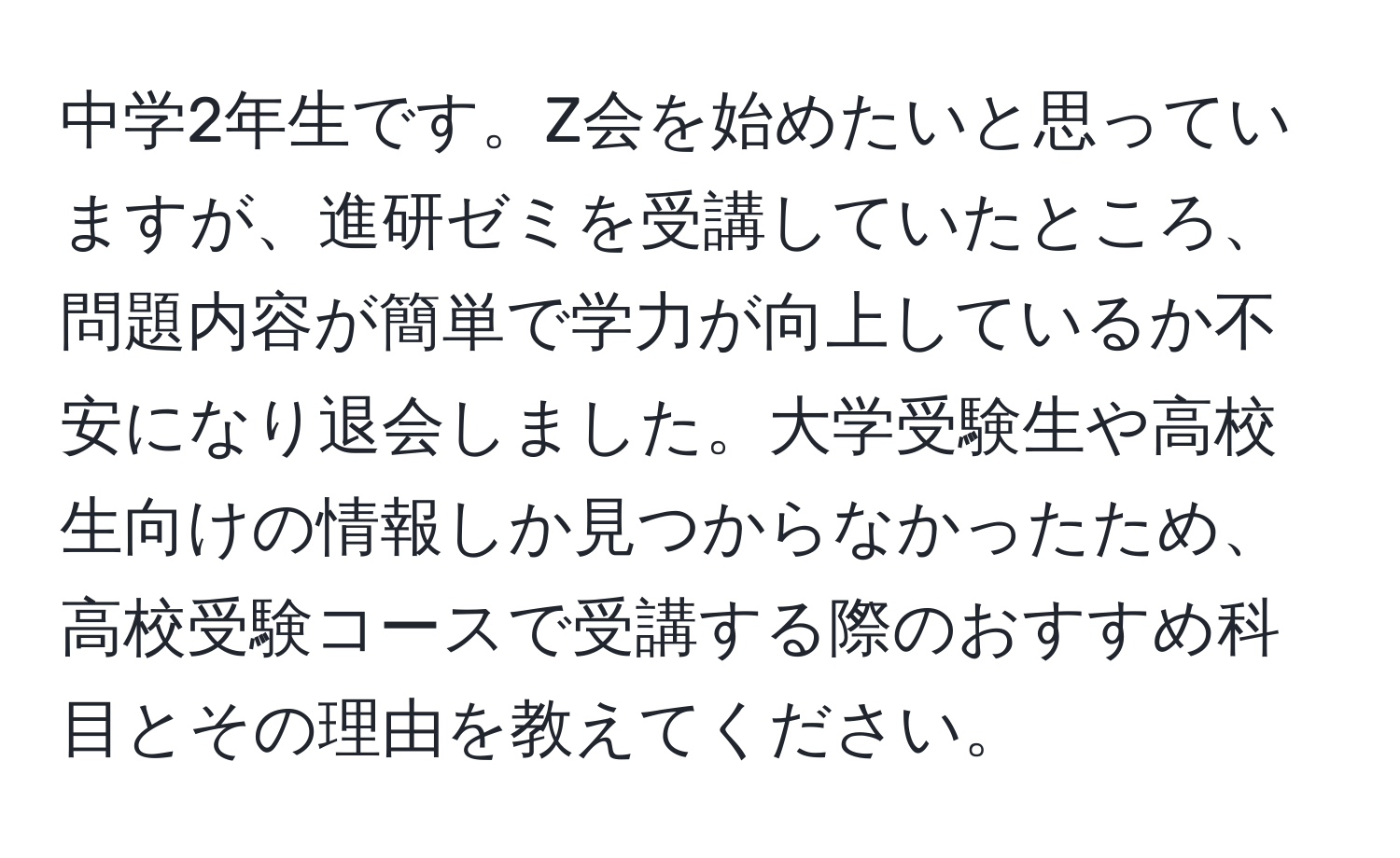 中学2年生です。Z会を始めたいと思っていますが、進研ゼミを受講していたところ、問題内容が簡単で学力が向上しているか不安になり退会しました。大学受験生や高校生向けの情報しか見つからなかったため、高校受験コースで受講する際のおすすめ科目とその理由を教えてください。