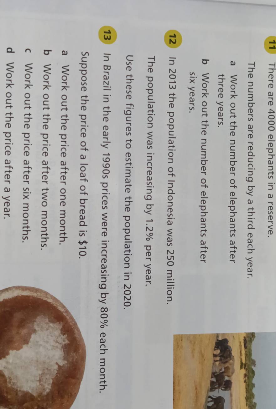 There are 4000 elephants in a reserve. 
The numbers are reducing by a third each year. 
a Work out the number of elephants after
three years. 
b Work out the number of elephants after
six years. 
12 In 2013 the population of Indonesia was 250 million. 
The population was increasing by 1.2% per year. 
Use these figures to estimate the population in 2020.
13 In Brazil in the early 1990s prices were increasing by 80% each month. 
Suppose the price of a loaf of bread is $10. 
a Work out the price after one month. 
b Work out the price after two months. 
c Work out the price after six months. 
d Work out the price after a year.