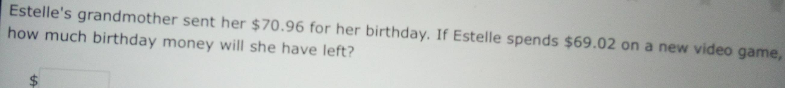 Estelle's grandmother sent her $70.96 for her birthday. If Estelle spends $69.02 on a new video game, 
how much birthday money will she have left?
$ overline 