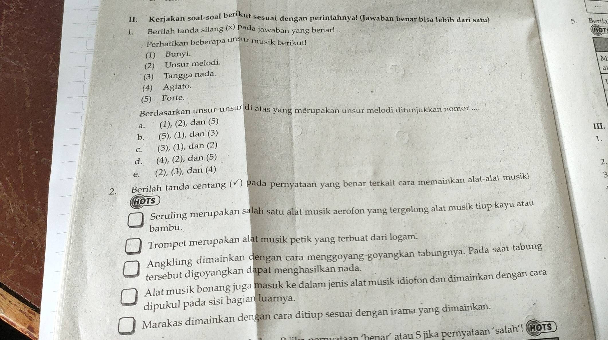 Kerjakan soal-soal berikut sesuai dengan perintahnya! (Jawaban benar bisa lebih dari satu) 5. Berila
1. Berilah tanda silang (x) pada jawaban yang benar! HOT
Perhatikan beberapa unsur musik berikut!
(1) Bunyi.
M
(2) Unsur melodi.
a
(3) Tangga nada.
(4) Agiato.
(5) Forte.
Berdasarkan unsur-unsur di atas yang mérupakan unsur melodi ditunjukkan nomor ....
a. (1), (2), dan (5)
III.
b. (5), (1), dan (3)
1.
c. (3), (1), dan (2)
d. (4), (2), dan (5)
2.
e. (2), (3), dan (4)
2. Berilah tanda centang (✓) pada pernyataan yang benar terkait cara memainkan alat-alat musik!
3
HOTS
Seruling merupakan salah satu alat musik aerofon yang tergolong alat musik tiup kayu atau
bambu.
Trompet merupakan alat musik petik yang terbuat dari logam.
Angklung dimainkan dengan cara menggoyang-goyangkan tabungnya. Pada saat tabung
tersebut digoyangkan dapat menghasilkan nada.
Alat musik bonang juga masuk ke dalam jenis alat musik idiofon dan dimainkan dengan cara
dipukul pada sisi bagian luarnya.
Marakas dimainkan dengan cara ditiup sesuai dengan irama yang dimainkan.
an ‘henar´ atau S jika pernyataan ‘salah’! (Hots