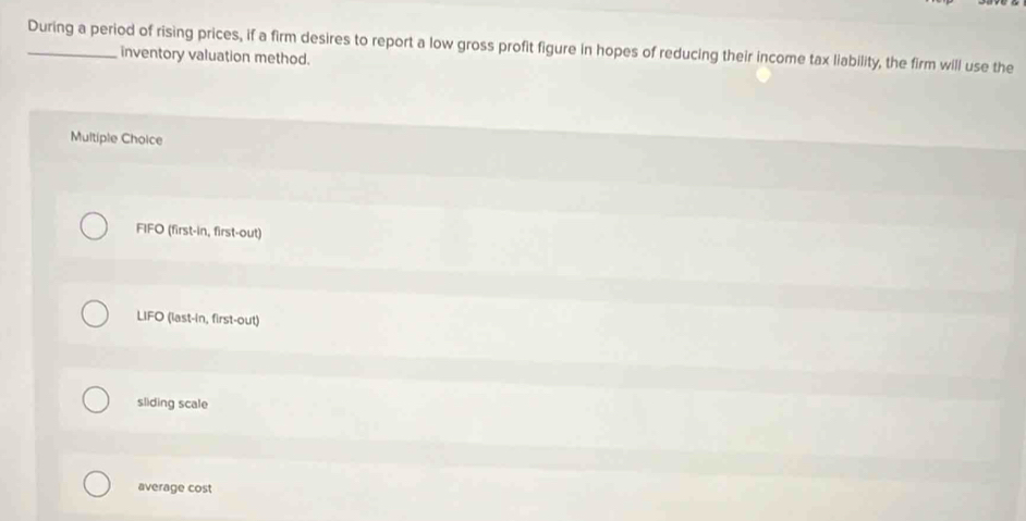 During a period of rising prices, if a firm desires to report a low gross profit figure in hopes of reducing their income tax liability, the firm will use the
inventory valuation method.
Multiple Choice
FIFO (first-in, first-out)
LIFO (last-in, first-out)
sliding scale
average cost