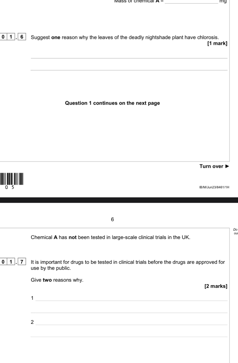 Mass or chemica A= _
mg
0 1 . 6 Suggest one reason why the leaves of the deadly nightshade plant have chlorosis. 
[1 mark] 
_ 
_ 
_ 
Question 1 continues on the next page 
Turn over 
0 5 IB/M/Jun23/8461/1H 
6 
Do 
ou 
Chemical A has not been tested in large-scale clinical trials in the UK. 
0 1 7 It is important for drugs to be tested in clinical trials before the drugs are approved for 
use by the public. 
Give two reasons why. 
[2 marks] 
_1 
_ 
_2 
_