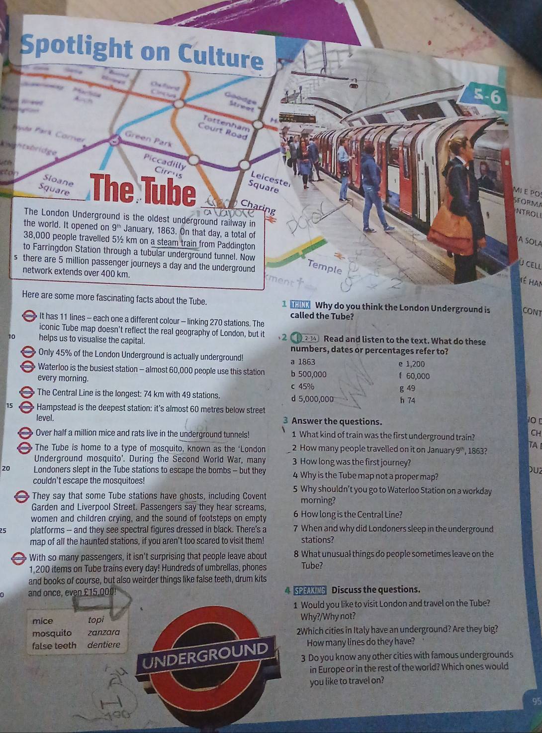 kwehtshridge
cton
MI E PO
SFORMA
NTROLI
A SOLA
s
ù Cell
Hé Han
CONT
0 stations. The
iconic Tube map doesn't reflect the real geography of London, but it 2 2-34 Read and listen to the text. What do these
10 helps us to visualise the capital.
numbers, dates or percentages refer to?
Only 45% of the London Underground is actually underground! a 1863
e 1,200
Waterloo is the busiest station - almost 60,000 people use this station b 500,000 f 60,000
every morning.
c 45% g 49
The Central Line is the longest: 74 km with 49 stations. d 5,000,000
h 74
15 Hampstead is the deepest station: it's almost 60 metres below street
level. Answer the questions.
3
Over half a million mice and rats live in the underground tunnels! 1 What kind of train was the first underground train?
CH
TA 
The Tube is home to a type of mosquito, known as the ‘London 2 How many people travelled on it on January9', 1863?
Underground mosquito'. During the Second World War, many 3 How long was the first journey?
DUZ
20 Londoners slept in the Tube stations to escape the bombs - but they 4 Why is the Tube map not a proper map?
couldn't escape the mosquitoes! 5 Why shouldn’t you go to Waterloo Station on a workday
They say that some Tube stations have ghosts, including Covent morning?
Garden and Liverpool Street. Passengers say they hear screams,
women and children crying, and the sound of footsteps on empty 6 How long is the Central Line?
25 platforms - and they see spectral figures dressed in black. There’s a 7 When and why did Londoners sleep in the underground
map of all the haunted stations, if you aren't too scared to visit them! stations?
a With so many passengers, it isn't surprising that people leave about 8 What unusual things do people sometimes leave on the
1,200 items on Tube trains every day! Hundreds of umbrellas, phones Tube?
and books of course, but also weirder things like false teeth, drum kits
0 and once, even £15.000 4 SPEAKING Discuss the questions.
1 Would you like to visit London and travel on the Tube?
mice topi Why?/Why not?
mosquito zanzara 2Which cities in Italy have an underground? Are they big?
false teeth dentiere How many lines do they have?
UNDERGROUND
3 Do you know any other cities with famous undergrounds
in Europe or in the rest of the world? Which ones would
you like to travel on?
95