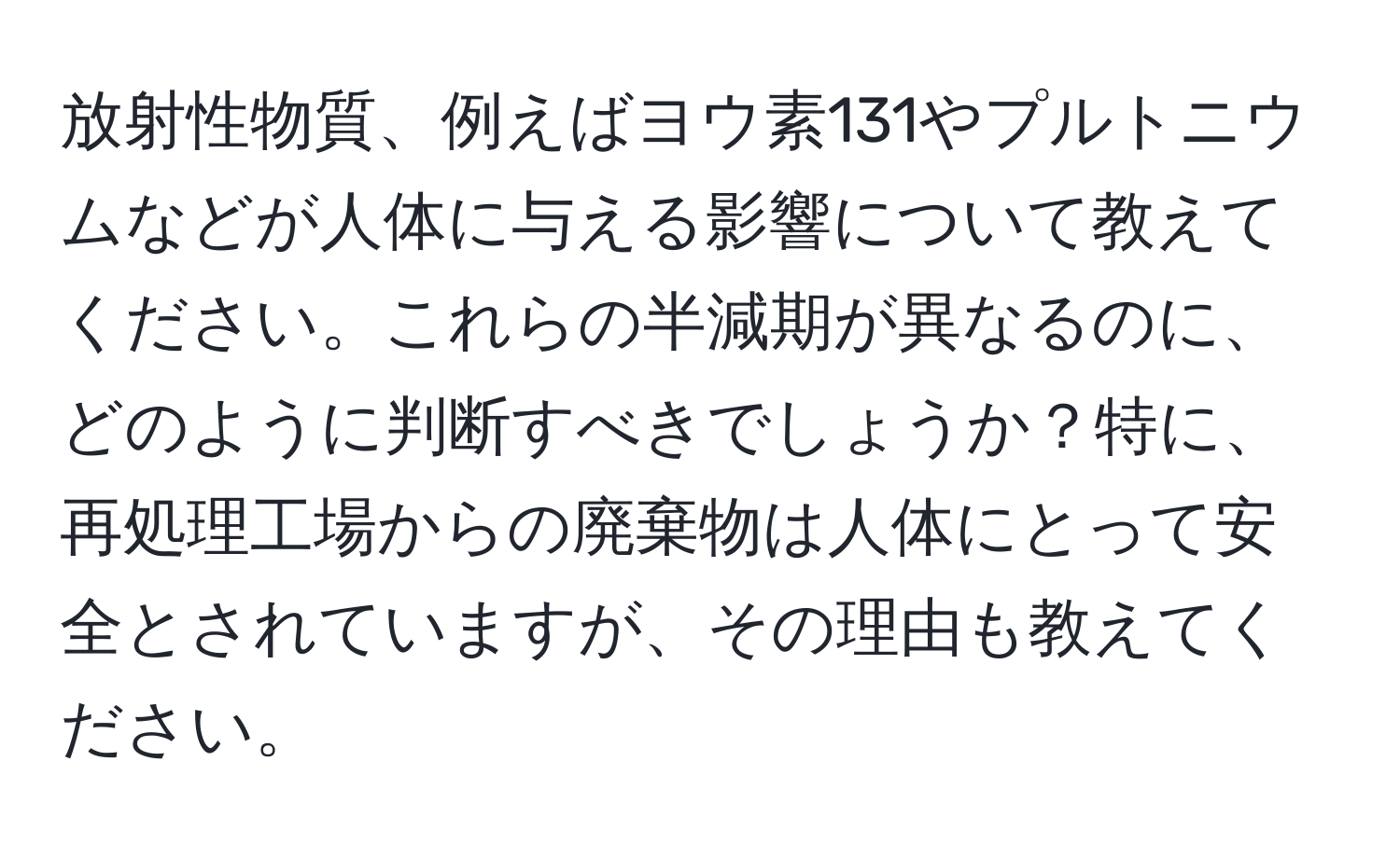 放射性物質、例えばヨウ素131やプルトニウムなどが人体に与える影響について教えてください。これらの半減期が異なるのに、どのように判断すべきでしょうか？特に、再処理工場からの廃棄物は人体にとって安全とされていますが、その理由も教えてください。