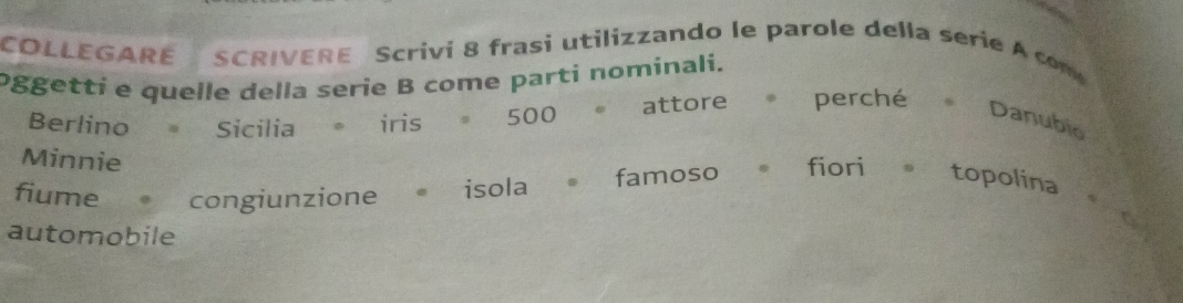 COLLEGARE SCRIVERE Scrivi 8 frasi utilizzando le parole della serie A com 
oggettí e quelle della serie B come parti nominali. 
Berlino Sicilia iris 500 attore ,, ” perché *Danubio 
Minnie 
fiume congiunzione isola famoso . . fiori . topolina 
automobile