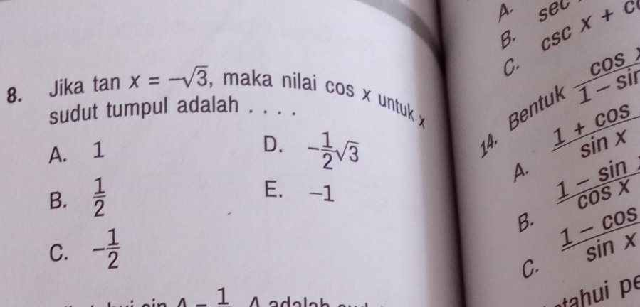 A. sec csc x+c
B.
C.
8. Jika tan x=-sqrt(3) , maka nilai cos x untuk 
sudut tumpul adalah . . . .
A. 1
D. - 1/2 sqrt(3)
4. Bentuk  cos /1-sin  
A.  (1+cos )/sin x 
B.  1/2 
E. -1
B.  (1-sin )/cos x 
C. - 1/2 
C.  (1-cos )/sin x 
1 A
tahui p