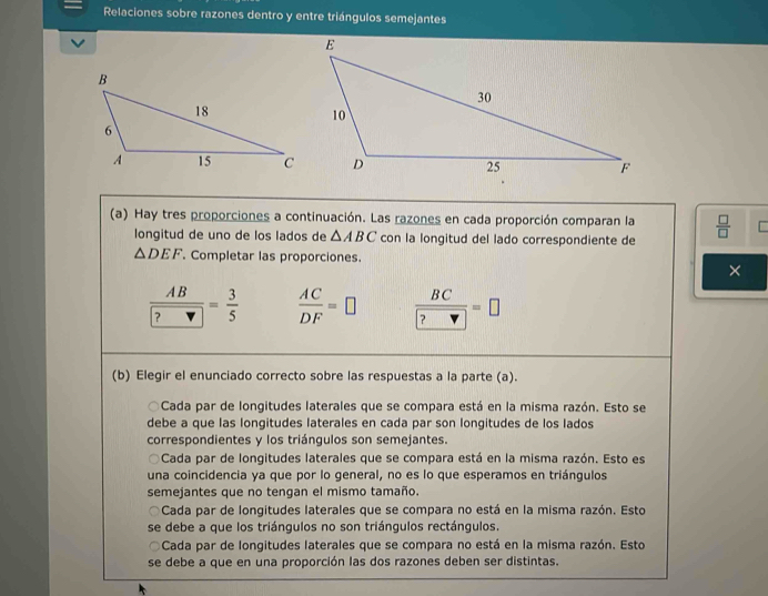 Relaciones sobre razones dentro y entre triángulos semejantes
(a) Hay tres proporciones a continuación. Las razones en cada proporción comparan la  □ /□  
longitud de uno de los lados de △ ABC con la longitud del lado correspondiente de
△ DEF Completar las proporciones.
×
frac AB ?= 3/5   AC/DF =□ frac BC ?=□
(b) Elegir el enunciado correcto sobre las respuestas a la parte (a).
Cada par de longitudes laterales que se compara está en la misma razón. Esto se
debe a que las longitudes laterales en cada par son longitudes de los lados
correspondientes y los triángulos son semejantes.
Cada par de longitudes laterales que se compara está en la misma razón. Esto es
una coincidencia ya que por lo general, no es lo que esperamos en triángulos
semejantes que no tengan el mismo tamaño.
Cada par de longitudes laterales que se compara no está en la misma razón. Esto
se debe a que los triángulos no son triángulos rectángulos.
Cada par de longitudes laterales que se compara no está en la misma razón. Esto
se debe a que en una proporción las dos razones deben ser distintas.