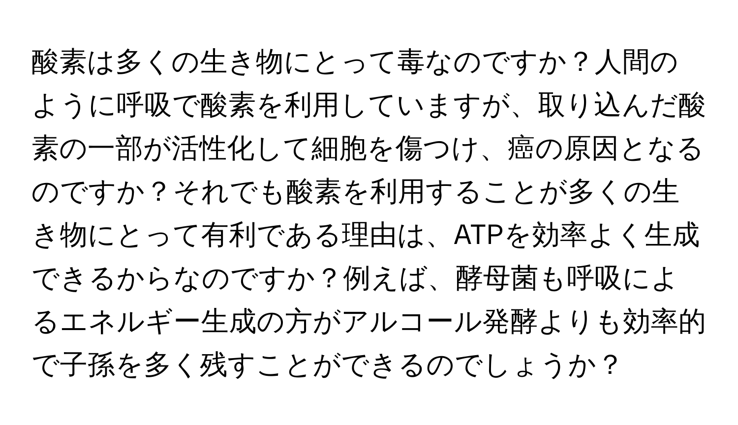 酸素は多くの生き物にとって毒なのですか？人間のように呼吸で酸素を利用していますが、取り込んだ酸素の一部が活性化して細胞を傷つけ、癌の原因となるのですか？それでも酸素を利用することが多くの生き物にとって有利である理由は、ATPを効率よく生成できるからなのですか？例えば、酵母菌も呼吸によるエネルギー生成の方がアルコール発酵よりも効率的で子孫を多く残すことができるのでしょうか？