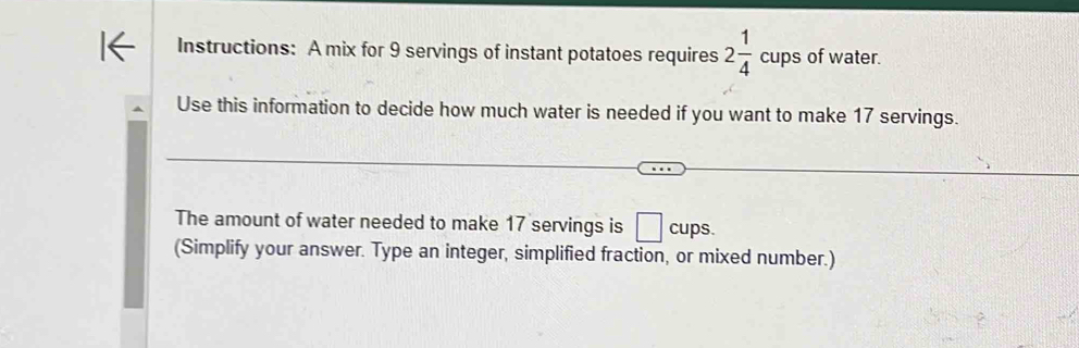 Instructions: A mix for 9 servings of instant potatoes requires 2 1/4  a ps of water. 
Use this information to decide how much water is needed if you want to make 17 servings. 
The amount of water needed to make 17 servings is □ cups
(Simplify your answer. Type an integer, simplified fraction, or mixed number.)