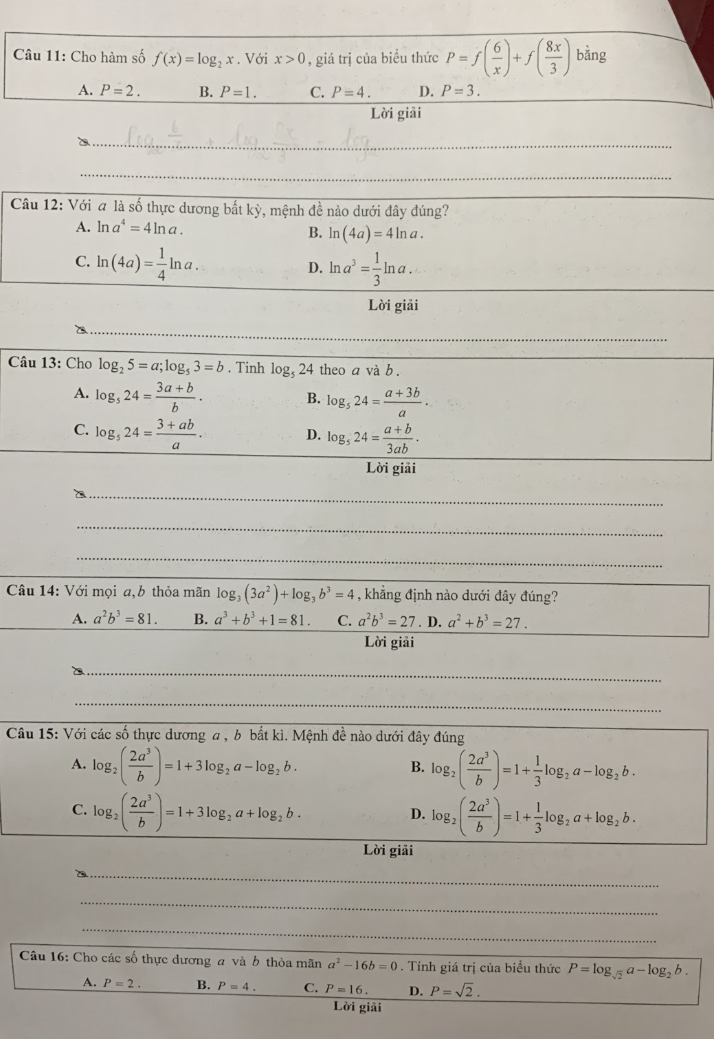 Cho hàm số f(x)=log _2x. Với x>0 , giá trị của biểu thức P=f( 6/x )+f( 8x/3 ) bằng
A. P=2. B. P=1. C. P=4. D. P=3.
Lời giải
_`
_
_
Câu 12: Với a là số thực dương bất kỳ, mệnh đề nào dưới đây đúng?
A. ln a^4=4ln a.
B. ln (4a)=4ln a.
_
C. ln (4a)= 1/4 ln a. D. ln a^3= 1/3 ln a.
Lời giải
_
_
Câu 13: Cho log _25=a;log _53=b. Tinh log _524 theo a và b .
A. log _524= (3a+b)/b .
B. log _524= (a+3b)/a ·
C. log _524= (3+ab)/a .
D. log _524= (a+b)/3ab .
Lời giải
_
_
_
Câu 14: Với mọi a,b thỏa mãn log _3(3a^2)+log _3b^3=4 , khẳng định nào dưới đây đúng?
A. a^2b^3=81. B. a^3+b^3+1=81. C. a^2b^3=27. D. a^2+b^3=27.
Lời giải
_
_
Câu 15: Với các số thực dương a , b bất kì. Mệnh đề nào dưới đây đúng
A. log _2( 2a^3/b )=1+3log _2a-log _2b. log _2( 2a^3/b )=1+ 1/3 log _2a-log _2b.
B.
C. log _2( 2a^3/b )=1+3log _2a+log _2b. log _2( 2a^3/b )=1+ 1/3 log _2a+log _2b.
D.
Lời giải
_
_
_
Câu 16: Cho các số thực dương a và b thỏa mãn a^2-16b=0. Tính giá trị của biểu thức P=log _sqrt(2)a-log _2b.
A. P=2. B. P=4. C. P=16. D. P=sqrt(2).
Lời giải