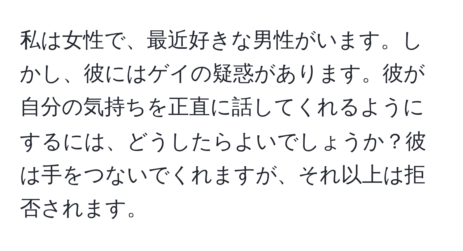 私は女性で、最近好きな男性がいます。しかし、彼にはゲイの疑惑があります。彼が自分の気持ちを正直に話してくれるようにするには、どうしたらよいでしょうか？彼は手をつないでくれますが、それ以上は拒否されます。