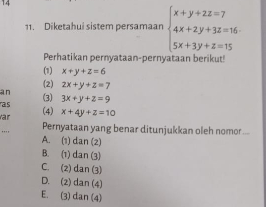 14
11. Diketahui sistem persamaan beginarrayl x+y+2z=7 4x+2y+3z=16 5x+3y+z=15endarray.
Perhatikan pernyataan-pernyataan berikut!
(1) x+y+z=6
(2) 2x+y+z=7
an (3)
ras 3x+y+z=9
var (4) x+4y+z=10.. Pernyataan yang benar ditunjukkan oleh nomor ....
A. (1) dan (2)
B. (1) dan (3)
C. (2) dan (3)
D. (2) dan (4)
E. (3) dan (4)