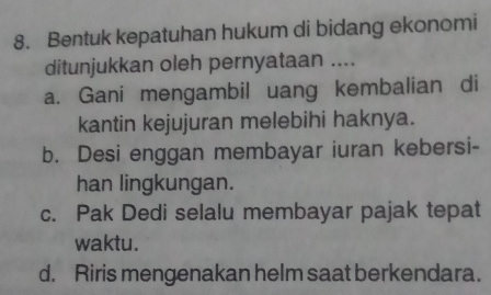 Bentuk kepatuhan hukum di bidang ekonomi
ditunjukkan oleh pernyataan ....
a. Gani mengambil uang kembalian di
kantin kejujuran melebihi haknya.
b. Desi enggan membayar iuran kebersi-
han lingkungan.
c. Pak Dedi selalu membayar pajak tepat
waktu.
d. Riris mengenakan helm saat berkendara.