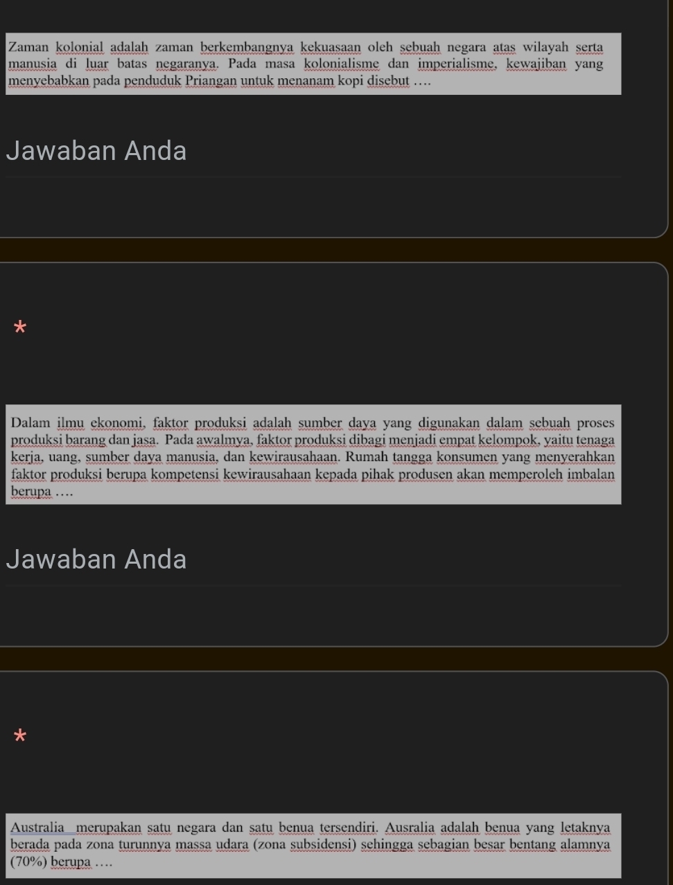 Zaman kolonial adalah zaman berkembangnya kekuasaan oleh sebuah negara atas wilayah serta 
manusia di luar batas negaranya. Pada masa kolonialisme dan imperialisme, kewajiban yang 
menyebabkan pada penduduk Priangan untuk menanam kopi disebut … 
Jawaban Anda 
* 
Dalam ilmu ekonomi, faktor produksi adalah sumber daya yang digunakan dalam sebuah proses 
produksi barang dan jasa. Pada awalmya, faktor produksi dibagi menjadi empat kelompok, yaitu tenaga 
kerja, uang, sumber daya manusia, dan kewirausahaan. Rumah tangga konsumen yang menyerahkan 
faktor produksi berupa kompetensi kewirausahaan kepada pihak produsen akan memperoleh imbalan 
berupa … 
Jawaban Anda 
* 
Australia_merupakan satu negara dan satu benua tersendiri. Ausralia adalah benua yang letaknya 
berada pada zona turunnya massa udara (zona subsidensi) sehingga sebagian besar bentang alamnya 
(70%) berupa …