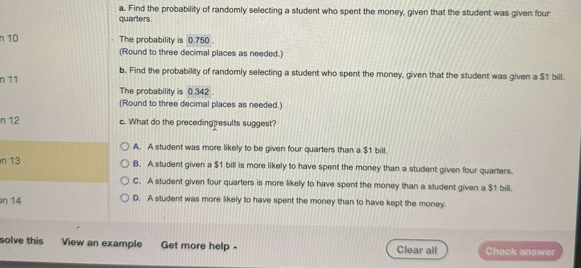 Find the probability of randomly selecting a student who spent the money, given that the student was given four
quarters.
n 10 The probability is 0.750.
(Round to three decimal places as needed.)
b. Find the probability of randomly selecting a student who spent the money, given that the student was given a $1 bill.
n 11
The probability is 0.342.
(Round to three decimal places as needed.)
n 12 c. What do the preceding results suggest?
A. A student was more likely to be given four quarters than a $1 bill.
n 13 B. A student given a $1 bill is more likely to have spent the money than a student given four quarters.
C. A student given four quarters is more likely to have spent the money than a student given a $1 bill.
n 14
D. A student was more likely to have spent the money than to have kept the money.
solve this View an example Get more help £ Clear all Check answer