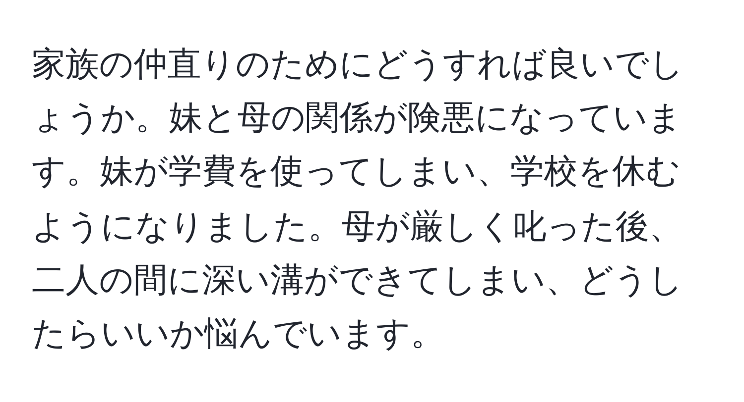 家族の仲直りのためにどうすれば良いでしょうか。妹と母の関係が険悪になっています。妹が学費を使ってしまい、学校を休むようになりました。母が厳しく叱った後、二人の間に深い溝ができてしまい、どうしたらいいか悩んでいます。