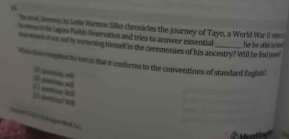 el Gemey by Lesle Marmon Silko chronicles the journey of Tayo, a World War iI ver
ode lapes Puble Reaervation and tries to answer essential _he be able to ho .
tey rads o was and by immersing himnelf in the ceremonies of his ancestry? Will he find paer
w tee splee te tt to that it conforms to the conventions of standard English?
D.geston, will
(5) goo w③
( qems Wil
1 qenst WM
oor i 20l2 hansagon Mat Aaf