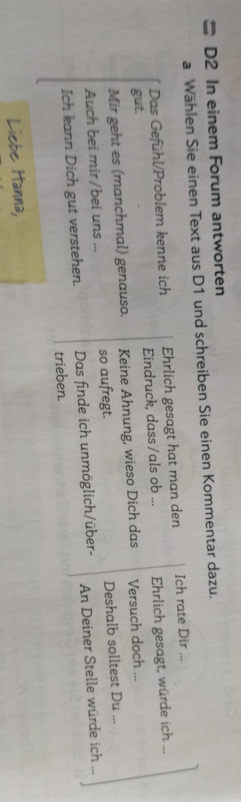 # D2 In einem Forum antworten 
a Wählen Sie einen Text aus D1 und schreiben Sie einen Kommentar dazu. 
Das Gefühl/Problem kenne ich Ehrlich gesagt hat man den 
Ich rate Dir ... 
gut. Eindruck, dass /als ob ... 
Ehrlich gesagt, würde ich ... 
Mir geht es (manchmal) genauso. Keine Ahnung, wieso Dich das Versuch doch ... 
so aufregt. 
Deshalb solltest Du ... 
Auch bei mir/bei uns ... 
Ich kann Dich gut verstehen. Das finde ich unmöglich/über- An Deiner Stelle würde ich ... 
trieben. 
Liebe Hanna,