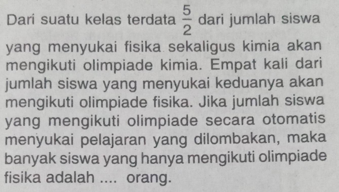 Dari suatu kelas terdata  5/2  dari jumlah siswa 
yang menyukai fisika sekaligus kimia akan 
mengikuti olimpiade kimia. Empat kali dari 
jumlah siswa yang menyukai keduanya akan 
mengikuti olimpiade fisika. Jika jumlah siswa 
yang mengikuti olimpiade secara otomatis 
menyukai pelajaran yang dilombakan, maka 
banyak siswa yang hanya mengikuti olimpiade 
fisika adalah .... orang.