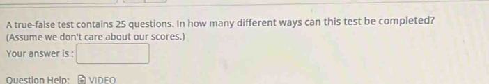 A true-false test contains 25 questions. In how many different ways can this test be completed? 
(Assume we don't care about our scores.) 
Your answer is : 
Question Helo: vIDeo