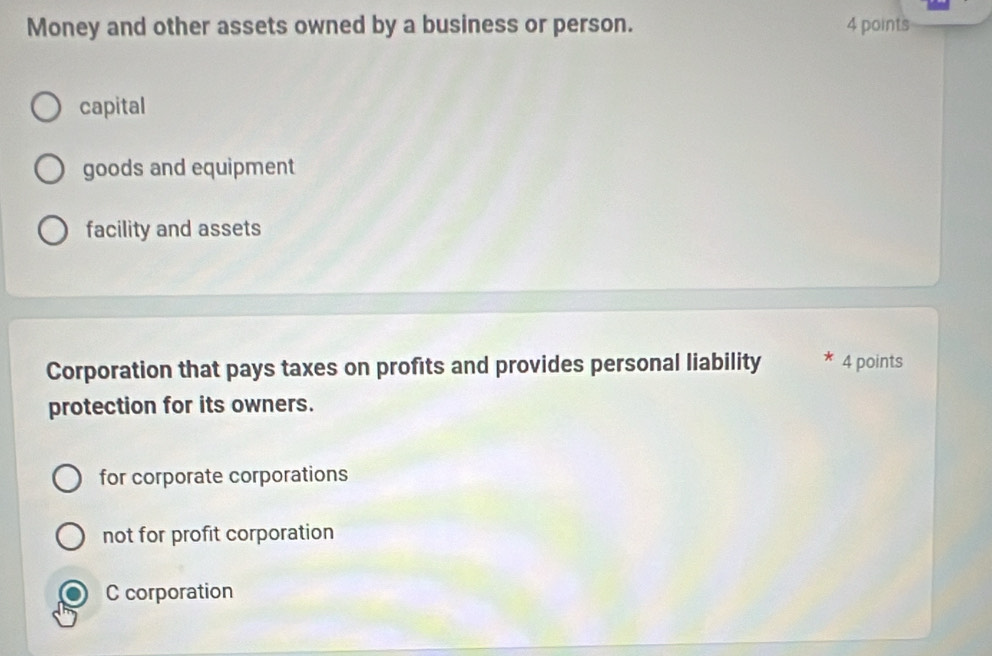 Money and other assets owned by a business or person. 4 points
capital
goods and equipment
facility and assets
Corporation that pays taxes on profits and provides personal liability 4 points
protection for its owners.
for corporate corporations
not for profit corporation
C corporation