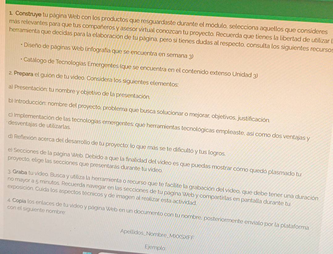 Construye tu página Web con los productos que resguardaste durante el módulo, selecciona aquellos que consideres
más relevantes para que tus compañeros y asesor virtual conozcan tu proyecto. Recuerda que tienes la libertad de utilizar l
herramienta que decidas para la elaboración de tu página, pero si tienes dudas al respecto, consulta los siguientes recursos
Diseño de páginas Web (infografía que se encuentra en semana 3)
Catálogo de Tecnologías Emergentes (que se encuentra en el contenido extenso Unidad 3)
2. Prepara el guión de tu video. Considera los siguientes elementos:
a) Presentación: tu nombre y objetivo de la presentación,
b) Introducción: nombre del proyecto, problema que busca solucionar o mejorar, objetivos, justificación.
desventajas de utilizarlas.
c) Implementación de las tecnologías emergentes: qué herramientas tecnológicas empleaste, así como dos ventajas y
d) Reflexión acerca del desarrollo de tu proyecto: lo que más se te dificultó y tus logros.
e) Secciones de la página Web. Debido a que la finalidad del video es que puedas mostrar como quedó plasmado tu
proyecto, elige las secciones que presentarás durante tu video.
3. Graba tu video. Busca y utiliza la herramienta o recurso que te facilite la grabación del video, que debe tener una duración
no mayor a 5 minutos. Recuerda navegar en las secciones de tu página Web y compartirlas en pantalla durante tu
exposición. Cuida los aspectos técnicos y de imagen al realizar esta actividad.
con el siguiente nombre:
4. Copia los enlaces de tu video y página Web en un documento con tu nombre, posteriormente envíalo por la plataforma
Apellidos_Nombre_MXXSXFF
Ejemplo: