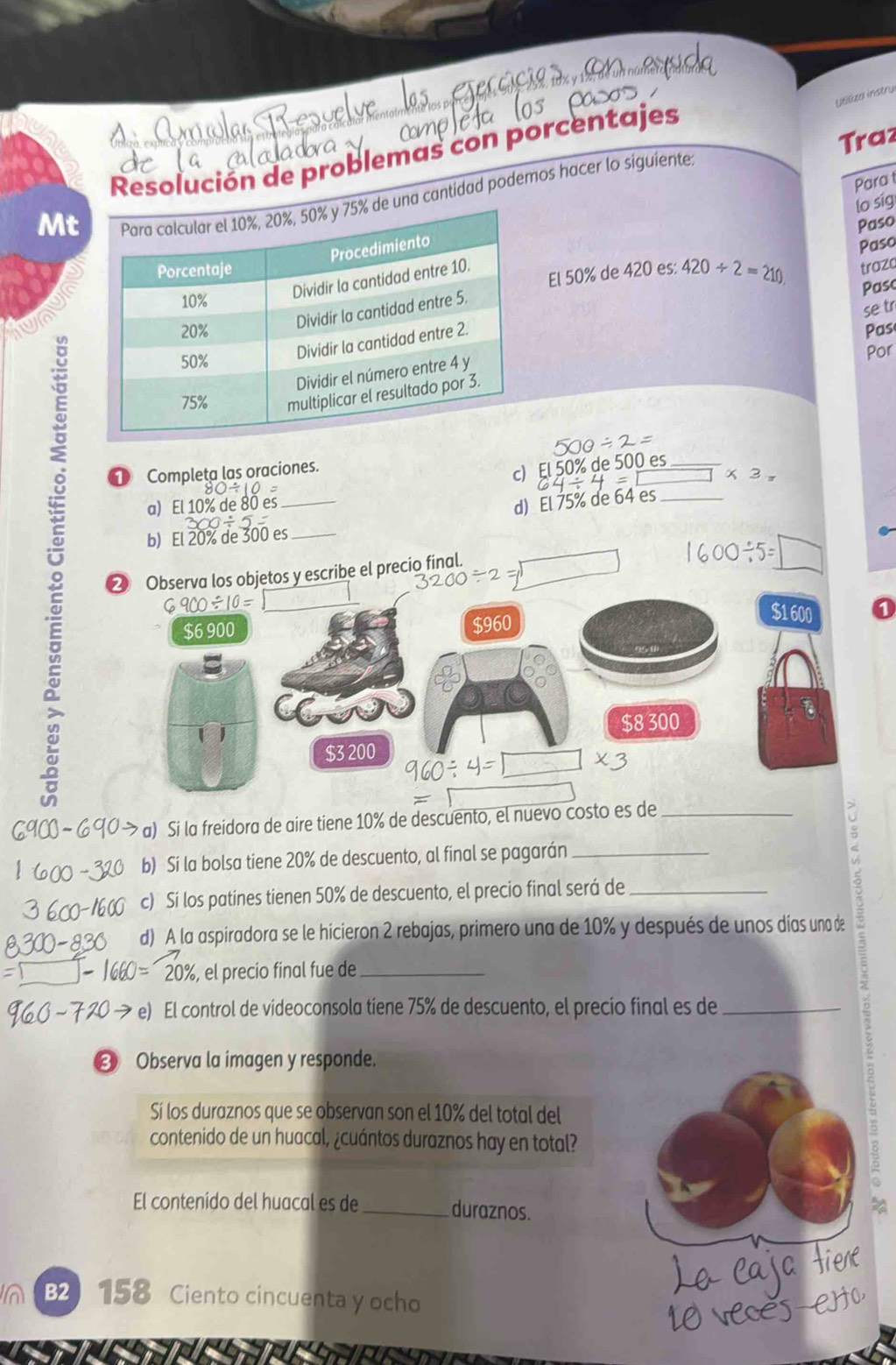 Utiliza instrul 
Traz 
Resolución de problemas con porcentajes 
Para 
Mt cantidad podemos hacer lo siguiente 
El 50% de 420 es: 420/ 2=210 Paso 
lo sig Paso 
traza Pasc 
Pas 
se tr 
Por 
Completa las oraciones. 
c) El 50% de 500 es 
× 3 
。 ❷ Observa los objetos y escribe el precio final. 
a) El 10% de 80 es 
d) El 75% de 64 es_ 
b) El 20% de 300 es
$6 900 $960
$1600
CC 
11
$8300
$3 200
a) Si la freidora de aire tiene 10% de descuento, el nuevo costo es de_ 
b) Si la bolsa tiene 20% de descuento, al final se pagarán_ 
c) Si los patines tienen 50% de descuento, el precio final será de_ 
d) A la aspiradora se le hicieron 2 rebajas, primero una de 10% y después de unos días una de
20% , el precio final fue de_ 
e) El control de videoconsola tiene 75% de descuento, el precio final es de_ 
❸ Observa la imagen y responde. 
Sí los duraznos que se observan son el 10% del total del 
contenido de un huacal, ¿cuántos duraznos hay en total? 
El contenído del huacal es de_ duraznos. 
B2) 158 Ciento cincuenta y ocho