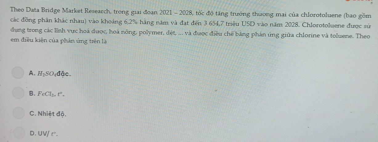 Theo Data Bridge Market Research, trong giai đoạn 2021 - 2028, tốc độ tăng trưởng thương mại của chlorotoluene (bao gồm
các đồng phân khác nhau) vào khoảng 6,2% hằng năm và đạt đến 3 654, 7 triệu USD vào năm 2028. Chlorotoluene được sử
dụng trong các lĩnh vực hoá dược, hoá nông, polymer, dệt, ... và được điều chế bằng phản ứng giữa chlorine và toluene. Theo
em điều kiện của phản ứng trên là
A. H_2SO_4 ddc.
B. FeCl_3, t^o.
C. Nhiệt độ.
D. UV/t°.