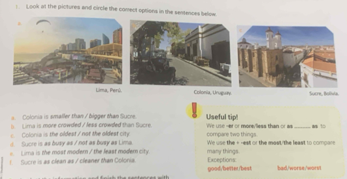 . Look at the pictures and circle the correct options in the sentences below. 
Lima, Perú. Colonia, Uruguay. Sucre, Bolivia. 
a. Colonia is smaller than / bigger than Sucre. Useful tip! 
b. Lima is more crowded / less crowded than Sucre. We use -er or more/less than or as _as to 
c. Colonia is the oldest / not the oldest city. compare two things. 
d. Sucre is as busy as / not as busy as Lima. We use the + -est or the most/the least to compare 
e. Lima is the most modern / the least modern city. many things. 
f. Sucre is as clean as / cleaner than Colonia. Exceptions: 
good/better/best bad/worse/worst