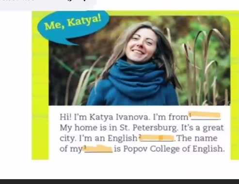 Hi! I'm Katya Ivanova. I’m from_ 
My home is in St. Petersburg. It's a great 
city. I'm an English_ .The name 
of my_ is Popov College of English.