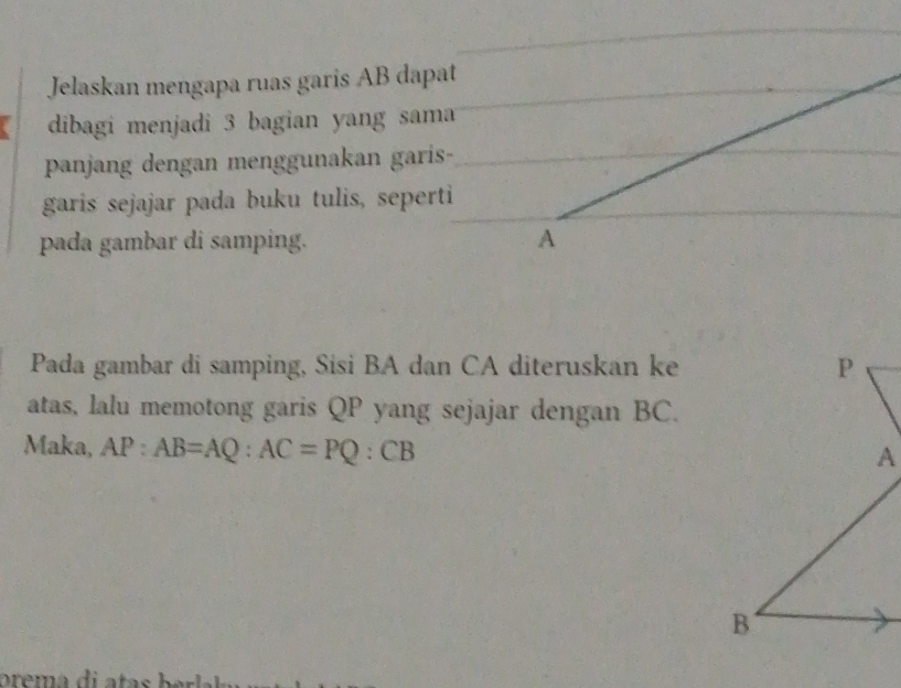 Jelaskan mengapa ruas garis AB dapat 
dibagi menjadi 3 bagian yang sama 
panjang dengan menggunakan garis- 
garis sejajar pada buku tulis, seperti 
pada gambar di samping. 
Pada gambar di samping, Sisi BA dan CA diteruskan ke 
atas, lalu memotong garis QP yang sejajar dengan BC. 
Maka, AP:AB=AQ:AC=PQ:CB