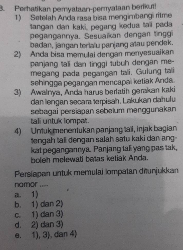 Perhatikan pernyataan-pernyataan berikut!
1) Setelah Anda rasa bisa mengimbangi ritme
tangan dan kaki, pegang kedua tali pada
pegangannya. Sesuaikan dengan tinggi
badan, jangan terlalu panjang atau pendek.
2) Anda bisa memulai dengan menyesuaikan
panjang tali dan tinggi tubuh dengan me-
megang pada pegangan tali. Gulung tali
sehingga pegangan mencapai ketiak Anda.
3) Awalnya, Anda harus berlatih gerakan kaki
dan lengan secara terpisah. Lakukan dahulu
sebagai persiapan sebelum menggunakan
tali untuk lompat.
4) Untuk menentukan panjang tali, injak bagian
tengah tali dengan salah satu kaki dan ang-
kat pegangannya. Panjang tali yang pas tak,
boleh melewati batas ketiak Anda.
Persiapan untuk memulai lompatan ditunjukkan
nomor ....
a. 1)
b. 1) dan 2)
c. 1) dan 3)
d. 2) dan 3)
e. 1), 3) , dan 4)