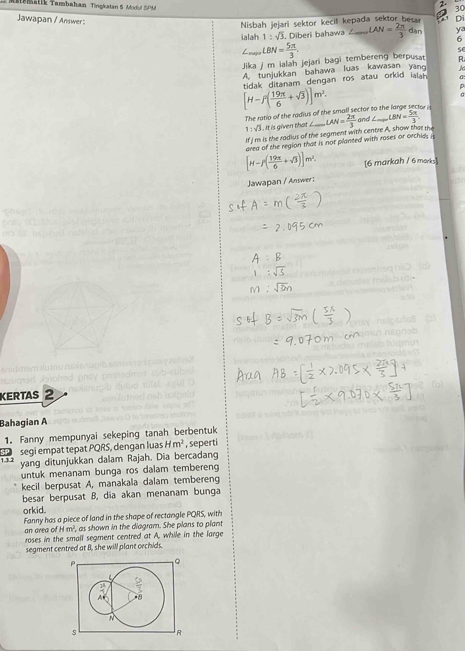 Matematik Tambahan Tingkatan 5 Modul SPM
2. 30
Jawapan / Answer :
Nisbah jejari sektor kecil kepada sektor besar a Di
ialah 1:sqrt(3) Diberi bahawa ∠ nor LAN= 2π /3 dan ya
6
∠ _majorLBN= 5π /3 .
se
Jika j m ialah jejari bagi tembereng berpusat R
A. tunjukkan bahawa luas kawasan yang Ja
[H-f^2( 19π /6 +sqrt(3))]m^2. tidak ditanam dengan ros atau orkid ialah a
a
The ratio of the radius of the small sector to the large sector is
1:sqrt(3) It is given that ∠ _minaxLAN= 2π /3  and ∠ _max∠ BN= 5π /3 .
If jm is the radius of the segment with centre A, show that the
area of the region that is not planted with roses or orchids is
[H-f^2( 19π /6 +sqrt(3))]m^2. [6 markah / 6 marks]
Jawapan / Answer :
KERTAS 
Bahagian A
1. Fanny mempunyai sekeping tanah berbentuk
SP  segi empat tepat PQRS, dengan luas Hm^2 , seperti
1.3.2 yang ditunjukkan dalam Rajah. Dia bercadang
untuk menanam bunga ros dalam tembereng
kecil berpusat A, manakala dalam tembereng
besar berpusat B, dia akan menanam bunga
orkid.
Fanny has a piece of land in the shape of rectangle PQRS, with
an area o fHm^2 , as shown in the diagram. She plans to plant
roses in the small segment centred at A, while in the large
segment centred at B, she will plant orchids.
P
Q
  
A *B
N
s
R