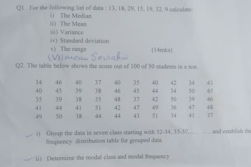 For the following list of data : 13, 18, 29, 15, 19, 32, 9 calculate: 
i) The Median 
ii) The Mean 
iii) Variance 
iv) Standard deviation 
v) The range (14mks) 
Q2. The table below shows the score out of 100 of 50 students in a test.
34 46 40 37 40 35 40 42 34 43
40 45 39 38 46 45 44 34 50 45
35 39 38 35 48 37 42 50 39 46
41 44 41 51 42 47 49 36 47 48
49 50 38 44 44 43 51 34 41 37
i) Group the data in seven class starting with 32 - 34, 35 - 37. and establish the 
frequency distribution table for grouped data. 
ii) Determine the modal class and modal frequency